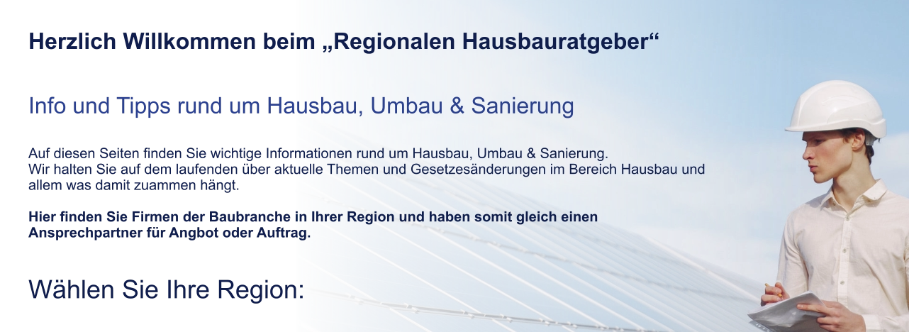 Herzlich Willkommen beim „Regionalen Hausbauratgeber“   Info und Tipps rund um Hausbau, Umbau & Sanierung  Auf diesen Seiten finden Sie wichtige Informationen rund um Hausbau, Umbau & Sanierung. Wir halten Sie auf dem laufenden über aktuelle Themen und Gesetzesänderungen im Bereich Hausbau und allem was damit zuammen hängt.  Hier finden Sie Firmen der Baubranche in Ihrer Region und haben somit gleich einen Ansprechpartner für Angbot oder Auftrag.  Wählen Sie Ihre Region: